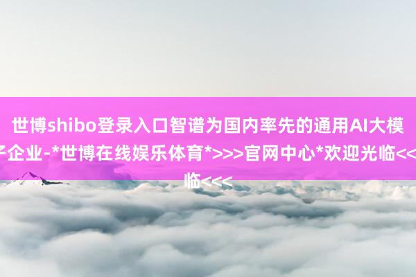 世博shibo登录入口智谱为国内率先的通用AI大模子企业-*世博在线娱乐体育*>>>官网中心*欢迎光临<<<