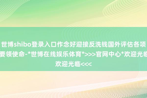 世博shibo登录入口作念好迎接反洗钱国外评估各项弱点要领使命-*世博在线娱乐体育*>>>官网中心*欢迎光临<<<