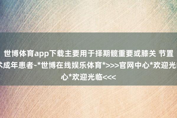 世博体育app下载主要用于择期髋重要或膝关 节置换手术成年患者-*世博在线娱乐体育*>>>官网中心*欢迎光临<<<