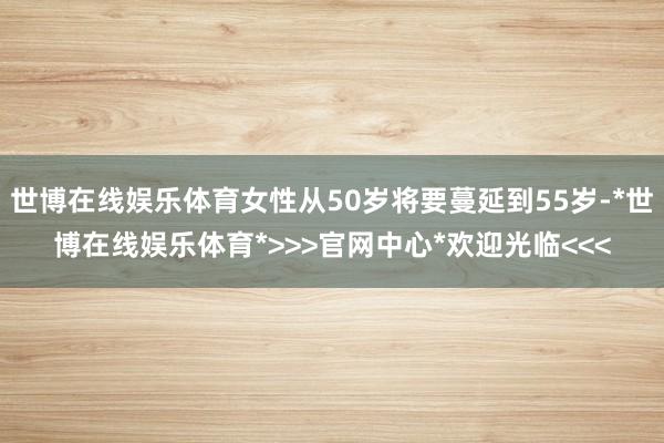 世博在线娱乐体育女性从50岁将要蔓延到55岁-*世博在线娱乐体育*>>>官网中心*欢迎光临<<<