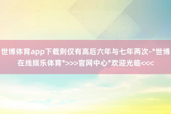 世博体育app下载则仅有高后六年与七年两次-*世博在线娱乐体育*>>>官网中心*欢迎光临<<<