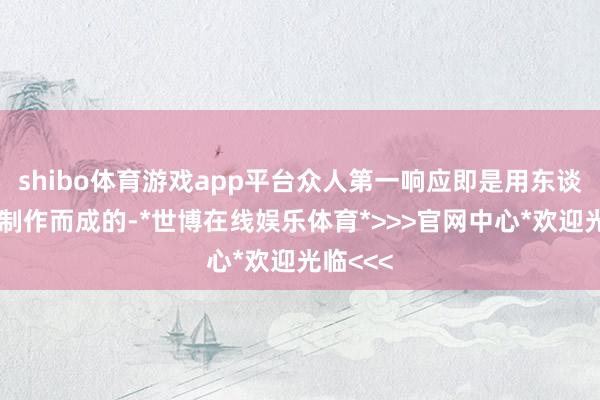 shibo体育游戏app平台众人第一响应即是用东谈主尸首制作而成的-*世博在线娱乐体育*>>>官网中心*欢迎光临<<<