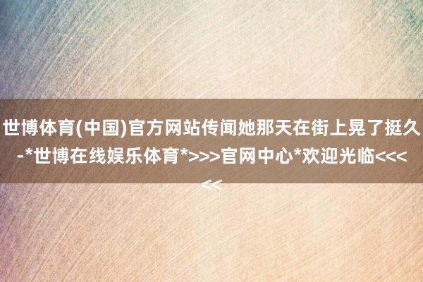 世博体育(中国)官方网站传闻她那天在街上晃了挺久-*世博在线娱乐体育*>>>官网中心*欢迎光临<<<