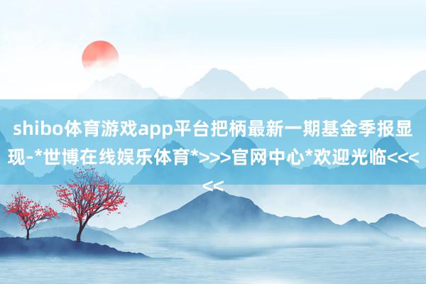 shibo体育游戏app平台把柄最新一期基金季报显现-*世博在线娱乐体育*>>>官网中心*欢迎光临<<<