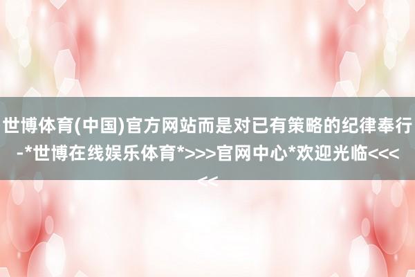 世博体育(中国)官方网站而是对已有策略的纪律奉行-*世博在线娱乐体育*>>>官网中心*欢迎光临<<<