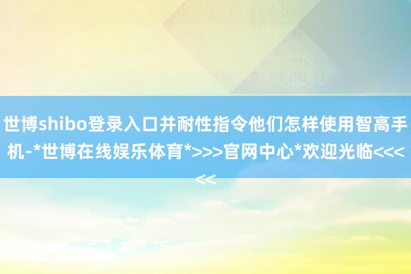 世博shibo登录入口并耐性指令他们怎样使用智高手机-*世博在线娱乐体育*>>>官网中心*欢迎光临<<<