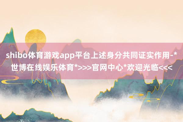 shibo体育游戏app平台上述身分共同证实作用-*世博在线娱乐体育*>>>官网中心*欢迎光临<<<