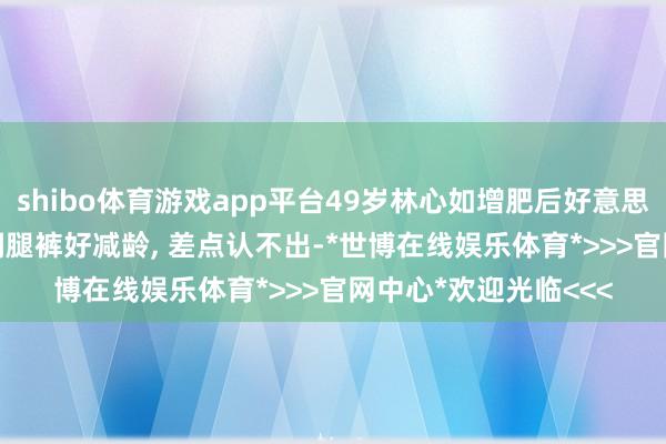shibo体育游戏app平台49岁林心如增肥后好意思得更高等, 羽绒服+阔腿裤好减龄, 差点认不出-*世博在线娱乐体育*>>>官网中心*欢迎光临<<<