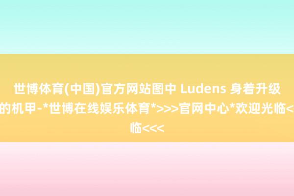 世博体育(中国)官方网站图中 Ludens 身着升级后的机甲-*世博在线娱乐体育*>>>官网中心*欢迎光临<<<