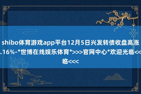 shibo体育游戏app平台12月5日兴发转债收盘高涨0.16%-*世博在线娱乐体育*>>>官网中心*欢迎光临<<<