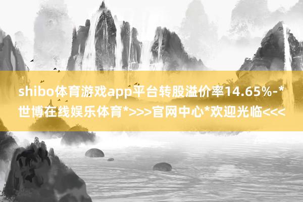 shibo体育游戏app平台转股溢价率14.65%-*世博在线娱乐体育*>>>官网中心*欢迎光临<<<