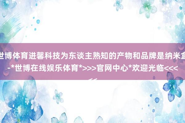 世博体育进馨科技为东谈主熟知的产物和品牌是纳米盒-*世博在线娱乐体育*>>>官网中心*欢迎光临<<<