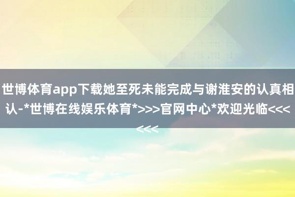 世博体育app下载她至死未能完成与谢淮安的认真相认-*世博在线娱乐体育*>>>官网中心*欢迎光临<<<