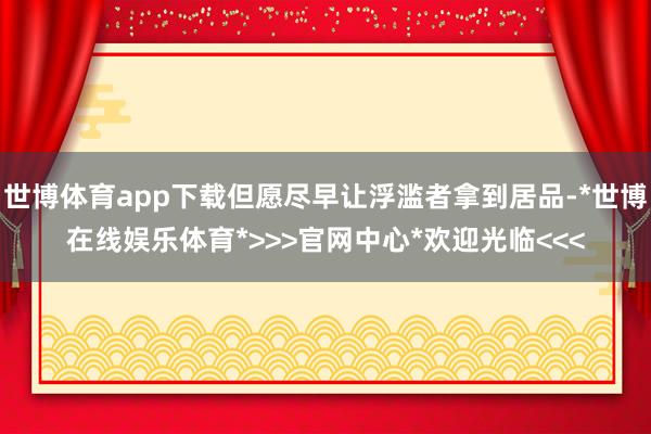 世博体育app下载但愿尽早让浮滥者拿到居品-*世博在线娱乐体育*>>>官网中心*欢迎光临<<<