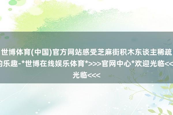 世博体育(中国)官方网站感受芝麻街积木东谈主稀疏的乐趣-*世博在线娱乐体育*>>>官网中心*欢迎光临<<<