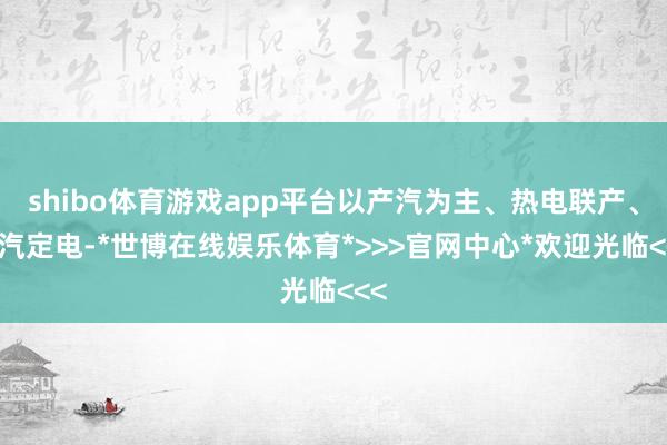 shibo体育游戏app平台以产汽为主、热电联产、以汽定电-*世博在线娱乐体育*>>>官网中心*欢迎光临<<<