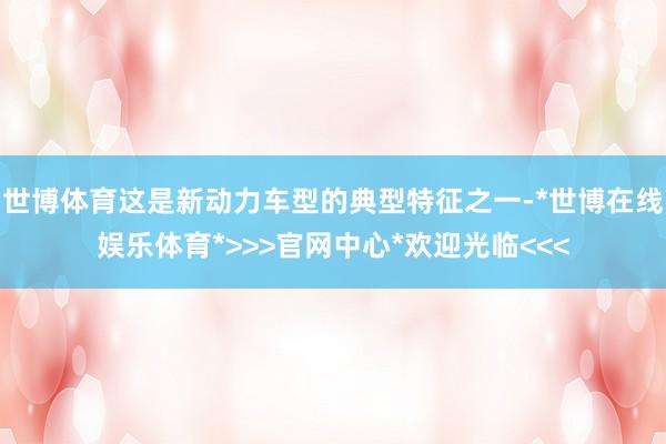 世博体育这是新动力车型的典型特征之一-*世博在线娱乐体育*>>>官网中心*欢迎光临<<<