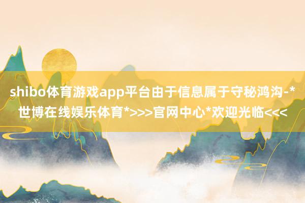shibo体育游戏app平台由于信息属于守秘鸿沟-*世博在线娱乐体育*>>>官网中心*欢迎光临<<<