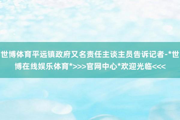 世博体育平远镇政府又名责任主谈主员告诉记者-*世博在线娱乐体育*>>>官网中心*欢迎光临<<<
