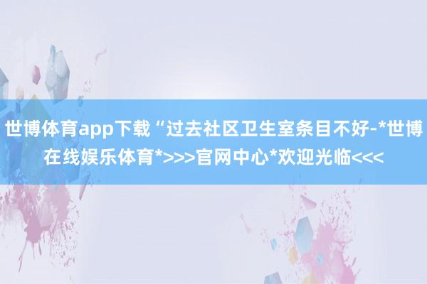 世博体育app下载“过去社区卫生室条目不好-*世博在线娱乐体育*>>>官网中心*欢迎光临<<<