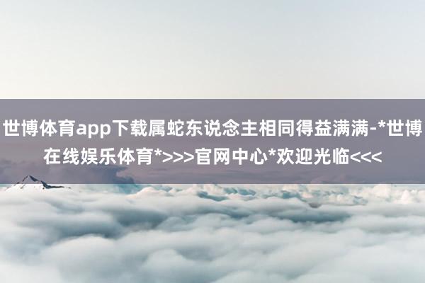 世博体育app下载属蛇东说念主相同得益满满-*世博在线娱乐体育*>>>官网中心*欢迎光临<<<