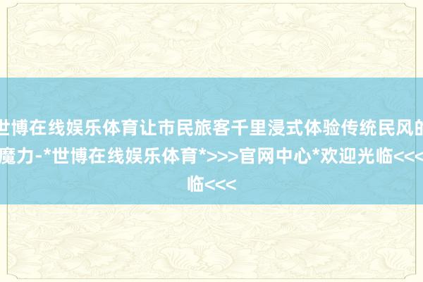 世博在线娱乐体育让市民旅客千里浸式体验传统民风的魔力-*世博在线娱乐体育*>>>官网中心*欢迎光临<<<