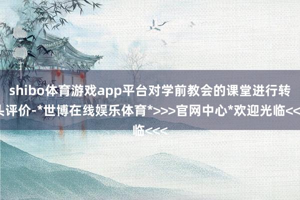 shibo体育游戏app平台对学前教会的课堂进行转头评价-*世博在线娱乐体育*>>>官网中心*欢迎光临<<<