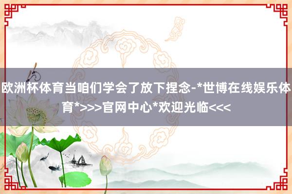 欧洲杯体育当咱们学会了放下捏念-*世博在线娱乐体育*>>>官网中心*欢迎光临<<<