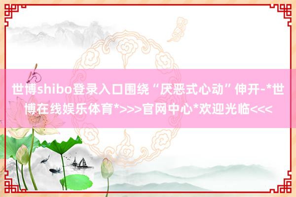 世博shibo登录入口围绕“厌恶式心动”伸开-*世博在线娱乐体育*>>>官网中心*欢迎光临<<<
