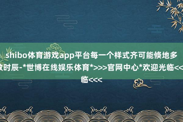 shibo体育游戏app平台每一个样式齐可能倏地多数时辰-*世博在线娱乐体育*>>>官网中心*欢迎光临<<<