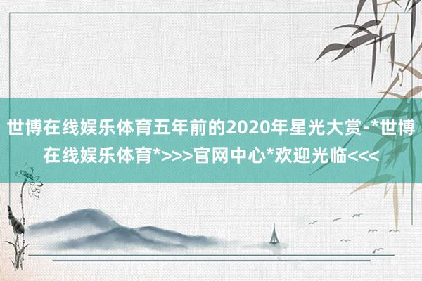 世博在线娱乐体育五年前的2020年星光大赏-*世博在线娱乐体育*>>>官网中心*欢迎光临<<<