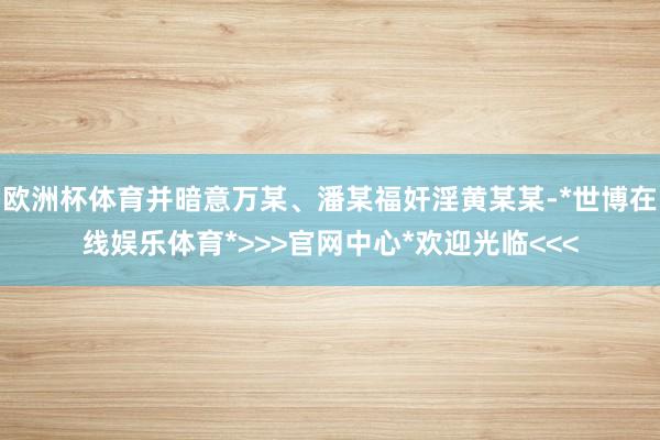欧洲杯体育并暗意万某、潘某福奸淫黄某某-*世博在线娱乐体育*>>>官网中心*欢迎光临<<<