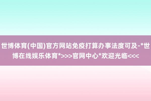 世博体育(中国)官方网站免疫打算办事法度可及-*世博在线娱乐体育*>>>官网中心*欢迎光临<<<