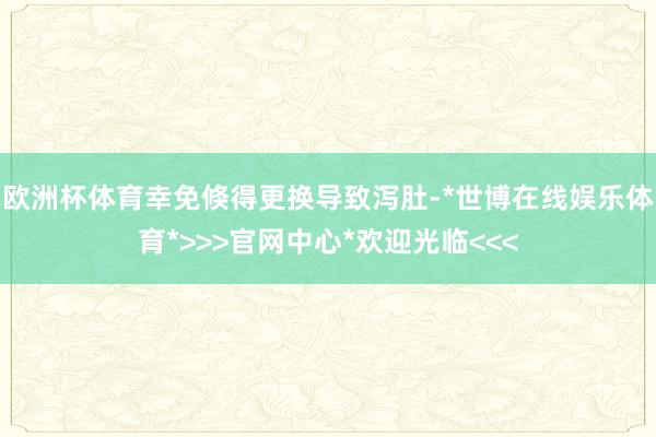 欧洲杯体育幸免倏得更换导致泻肚-*世博在线娱乐体育*>>>官网中心*欢迎光临<<<