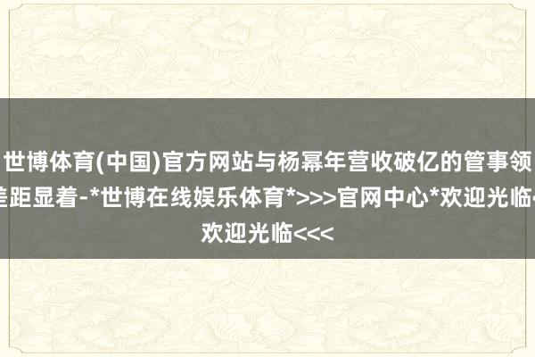 世博体育(中国)官方网站与杨幂年营收破亿的管事领土差距显着-*世博在线娱乐体育*>>>官网中心*欢迎光临<<<
