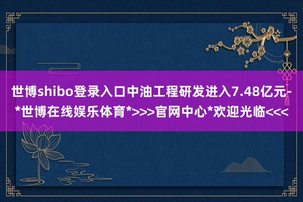 世博shibo登录入口中油工程研发进入7.48亿元-*世博在线娱乐体育*>>>官网中心*欢迎光临<<<
