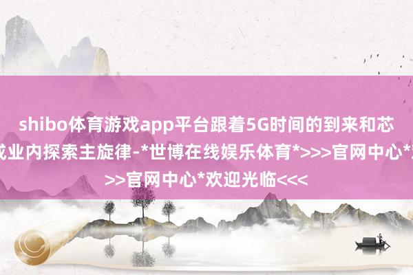 shibo体育游戏app平台跟着5G时间的到来和芯片国产化渐成业内探索主旋律-*世博在线娱乐体育*>>>官网中心*欢迎光临<<<