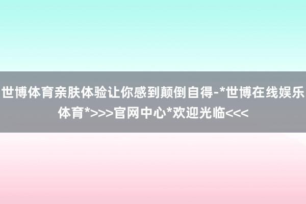世博体育亲肤体验让你感到颠倒自得-*世博在线娱乐体育*>>>官网中心*欢迎光临<<<