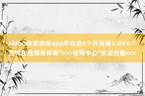 shibo体育游戏app平台近6个月高潮3.09%-*世博在线娱乐体育*>>>官网中心*欢迎光临<<<