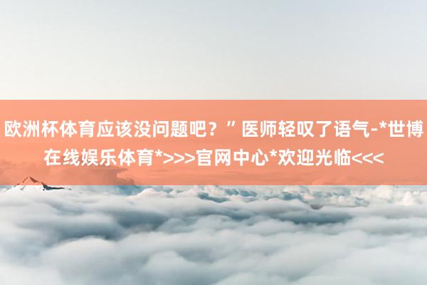 欧洲杯体育应该没问题吧？”医师轻叹了语气-*世博在线娱乐体育*>>>官网中心*欢迎光临<<<