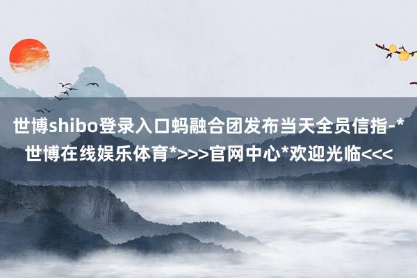 世博shibo登录入口蚂融合团发布当天全员信指-*世博在线娱乐体育*>>>官网中心*欢迎光临<<<