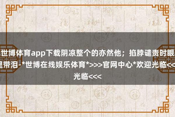 世博体育app下载阴凉整个的亦然他;掐脖谴责时眼里带泪-*世博在线娱乐体育*>>>官网中心*欢迎光临<<<