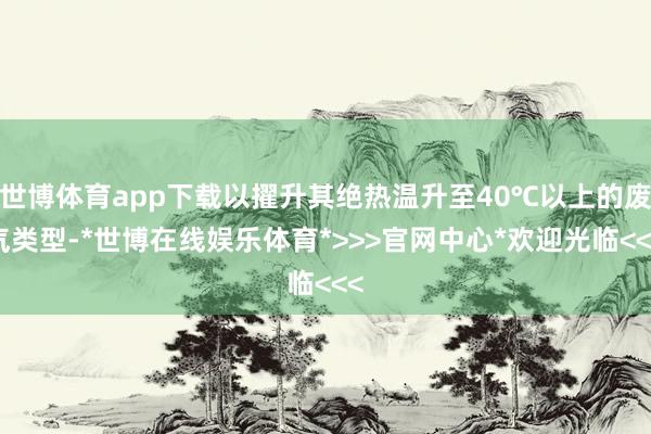 世博体育app下载以擢升其绝热温升至40℃以上的废气类型-*世博在线娱乐体育*>>>官网中心*欢迎光临<<<