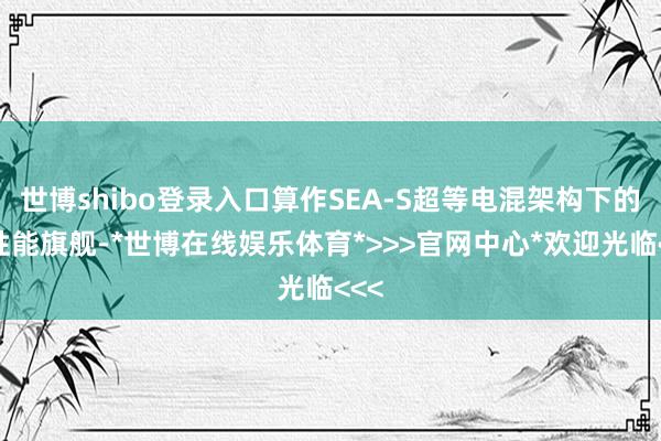 世博shibo登录入口算作SEA-S超等电混架构下的高性能旗舰-*世博在线娱乐体育*>>>官网中心*欢迎光临<<<