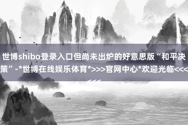 世博shibo登录入口但尚未出炉的好意思版“和平决策”-*世博在线娱乐体育*>>>官网中心*欢迎光临<<<