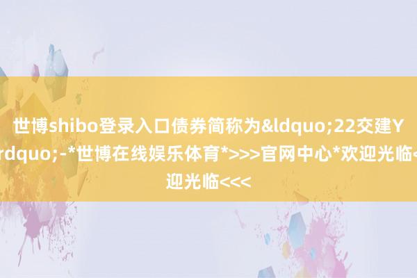 世博shibo登录入口债券简称为&ldquo;22交建Y1&rdquo;-*世博在线娱乐体育*>>>官网中心*欢迎光临<<<