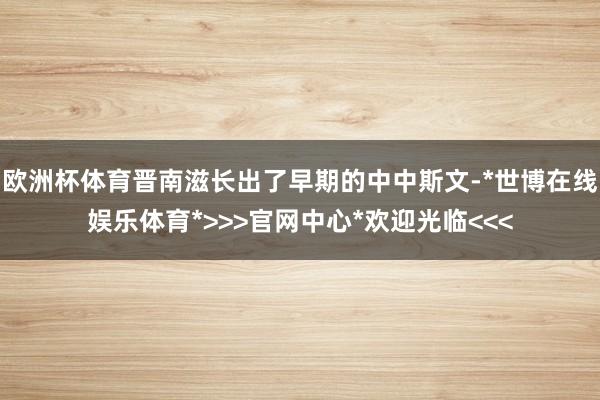 欧洲杯体育晋南滋长出了早期的中中斯文-*世博在线娱乐体育*>>>官网中心*欢迎光临<<<
