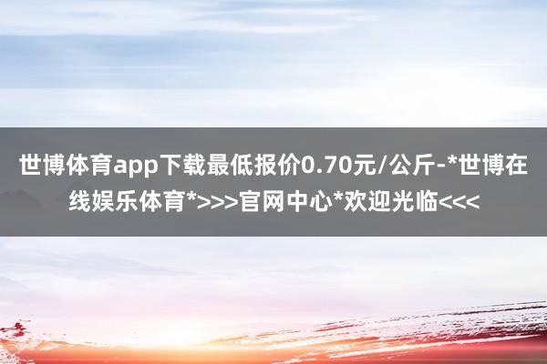 世博体育app下载最低报价0.70元/公斤-*世博在线娱乐体育*>>>官网中心*欢迎光临<<<
