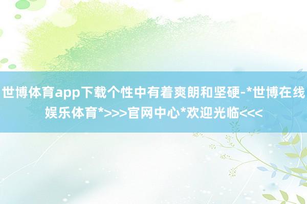 世博体育app下载个性中有着爽朗和坚硬-*世博在线娱乐体育*>>>官网中心*欢迎光临<<<