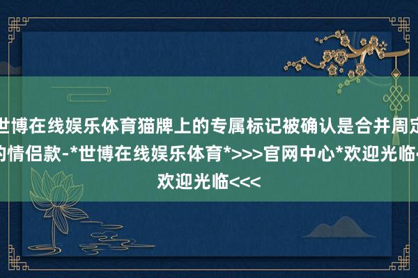 世博在线娱乐体育猫牌上的专属标记被确认是合并周定制的情侣款-*世博在线娱乐体育*>>>官网中心*欢迎光临<<<